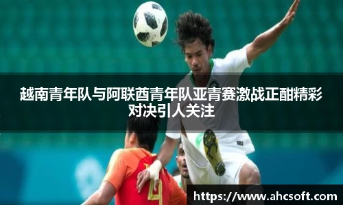 越南青年队与阿联酋青年队亚青赛激战正酣精彩对决引人关注